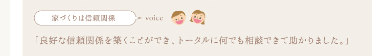 家づくりは信頼関係,良好な関係を築くことができ、トータルに何でも相談できて助かりました。