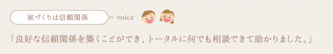 家づくりは信頼関係,良好な関係を築くことができ、トータルに何でも相談できて助かりました。