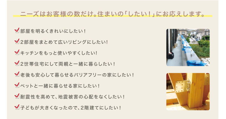 増改築リフォームのニーズはお客様の数だけ。住まいの「こうしたい！」に応えます。部屋を明るくきれいにしたい！,2部屋まとめて広いリビングに改築したい、キッチンをもっと使いやすくしたい,2世帯住宅にして両親と一緒に暮らしたい,老後も安心して暮らせるバリアフリーの家にしたい,ペットと一緒に暮らせる家にしたい,耐震性を高めて、地震被害の心配をなくしたい,子供が大きくなったので、2階建てにしたい。