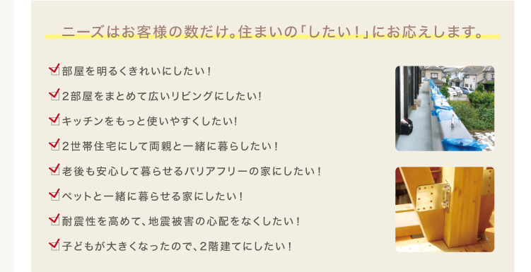 増改築リフォームのニーズはお客様の数だけ。住まいの「こうしたい！」に応えます。部屋を明るくきれいにしたい！,2部屋まとめて広いリビングに改築したい、キッチンをもっと使いやすくしたい,2世帯住宅にして両親と一緒に暮らしたい,老後も安心して暮らせるバリアフリーの家にしたい,ペットと一緒に暮らせる家にしたい,耐震性を高めて、地震被害の心配をなくしたい,子供が大きくなったので、2階建てにしたい。