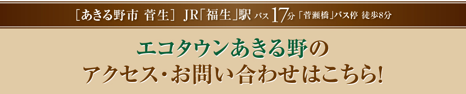 「あきる野菅生」JR「福生」駅バス17分「菅瀬橋」バス停　徒歩8分エコタウンあきる野のお問い合わせはコチラ！